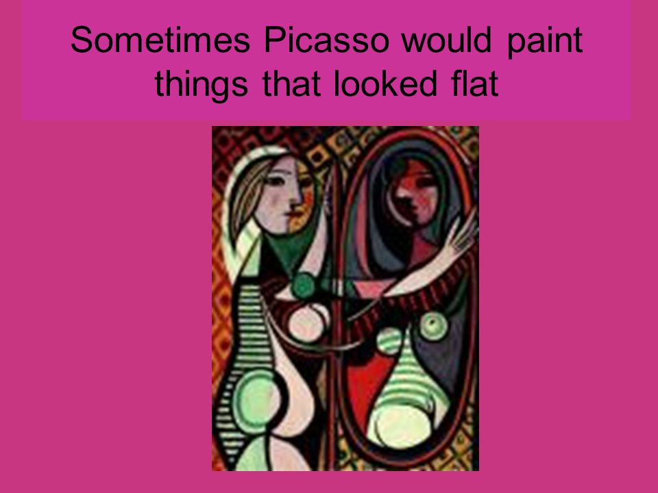 Sometimes Picasso would paint things that looked flat