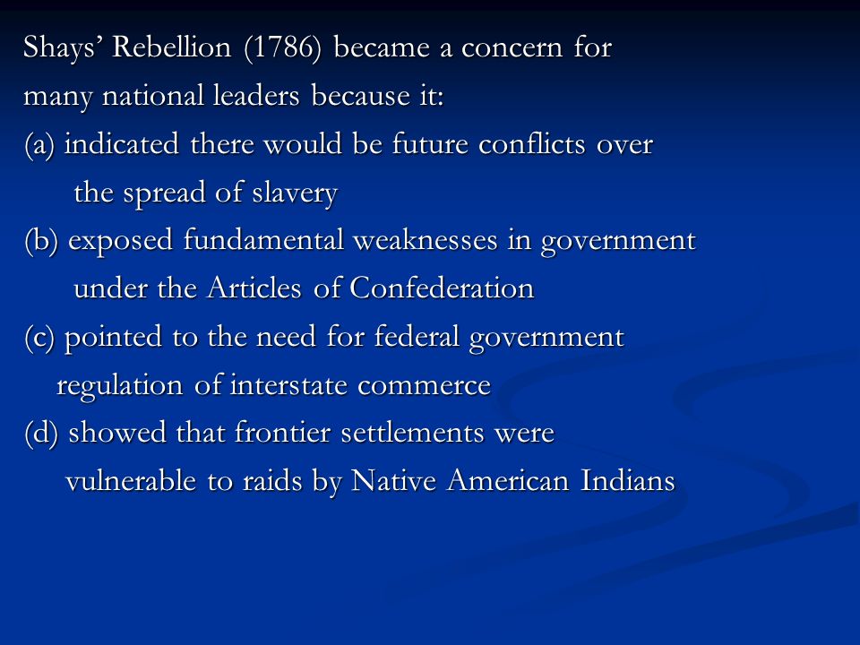 Shays’ Rebellion (1786) became a concern for many national leaders because it: (a) indicated there would be future conflicts over the spread of slavery (b) exposed fundamental weaknesses in government under the Articles of Confederation (c) pointed to the need for federal government regulation of interstate commerce (d) showed that frontier settlements were vulnerable to raids by Native American Indians
