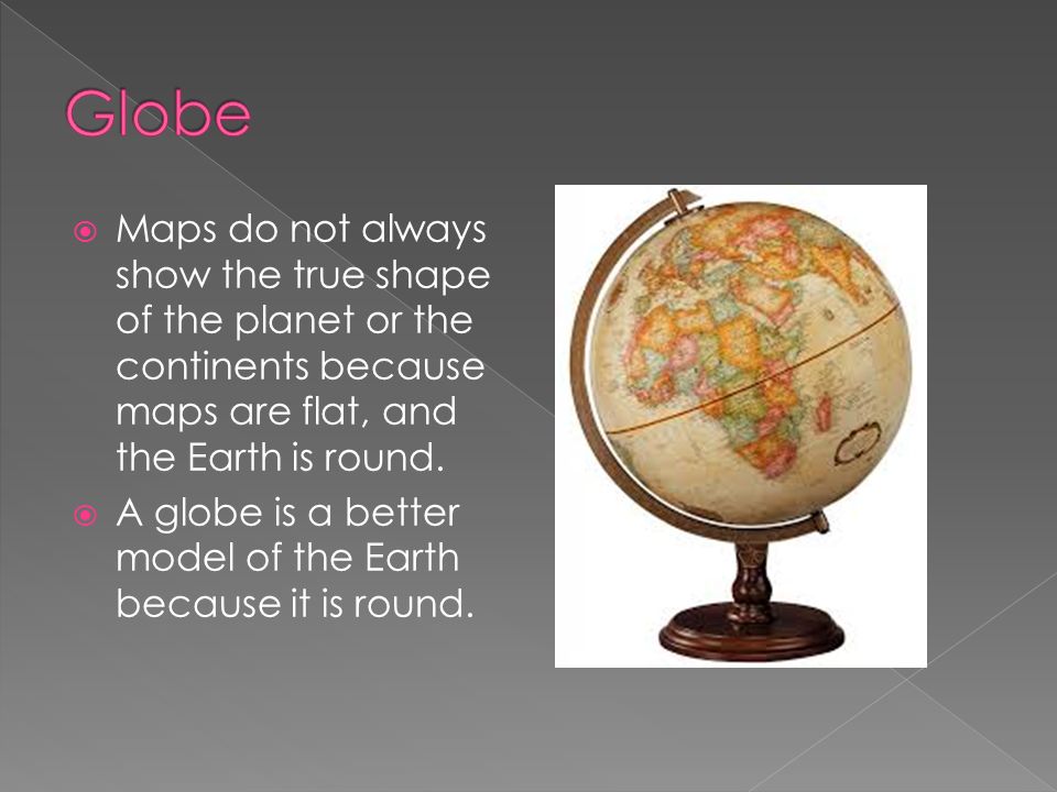 Globe Maps do not always show the true shape of the planet or the continents because maps are flat, and the Earth is round.