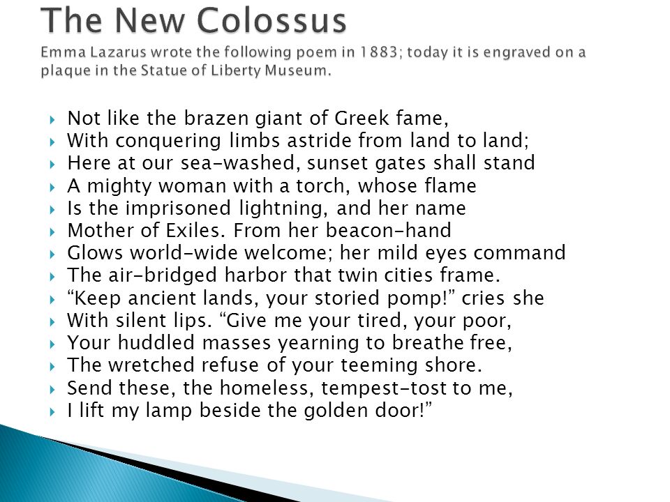The New Colossus Emma Lazarus wrote the following poem in 1883; today it is engraved on a plaque in the Statue of Liberty Museum.