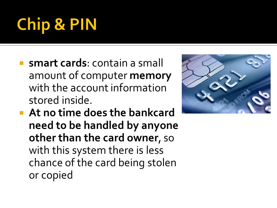 Chip & PIN smart cards: contain a small amount of computer memory with the account information stored inside.