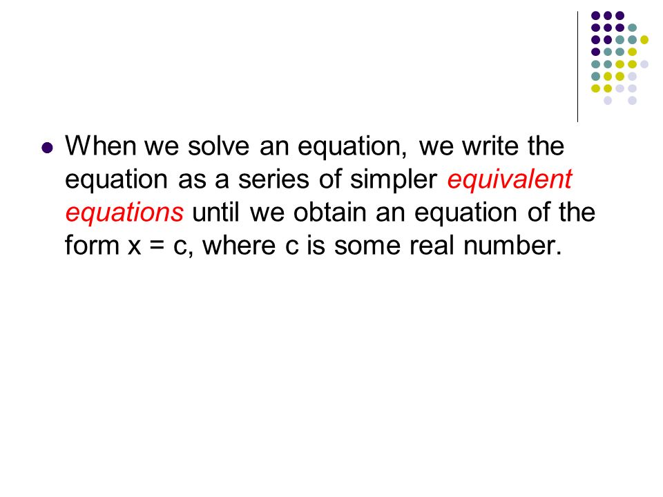 When we solve an equation, we write the equation as a series of simpler equivalent equations until we obtain an equation of the form x = c, where c is some real number.