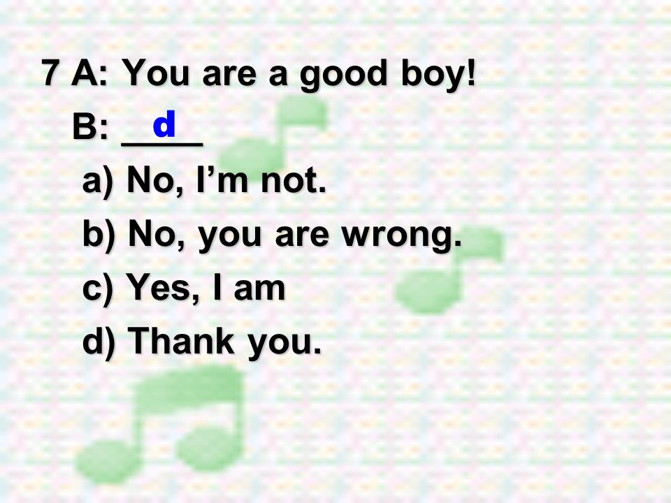 7 A: You are a good boy! B: ____ a) No, I’m not. b) No, you are wrong. c) Yes, I am d) Thank you. d