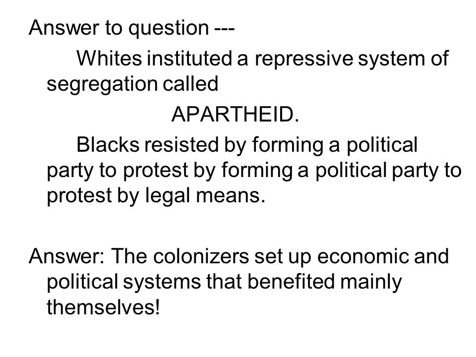 Answer to question --- Whites instituted a repressive system of segregation called. APARTHEID.