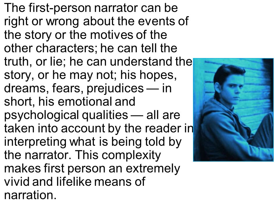 The first-person narrator can be right or wrong about the events of the story or the motives of the other characters; he can tell the truth, or lie; he can understand the story, or he may not; his hopes, dreams, fears, prejudices — in short, his emotional and psychological qualities — all are taken into account by the reader in interpreting what is being told by the narrator.