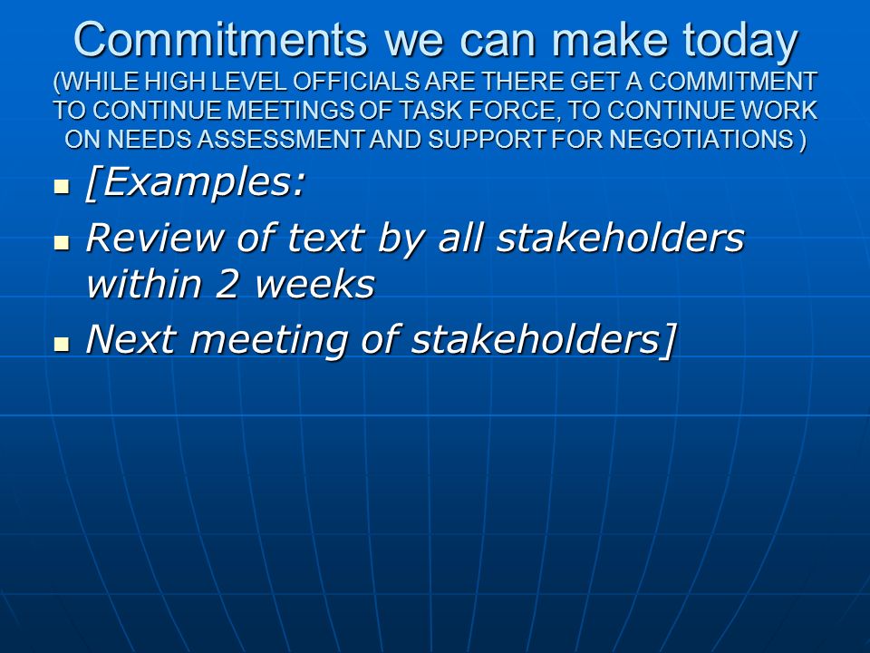 Commitments we can make today (WHILE HIGH LEVEL OFFICIALS ARE THERE GET A COMMITMENT TO CONTINUE MEETINGS OF TASK FORCE, TO CONTINUE WORK ON NEEDS ASSESSMENT AND SUPPORT FOR NEGOTIATIONS )