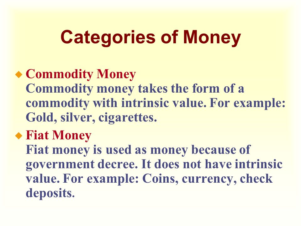 Categories of Money Commodity Money Commodity money takes the form of a commodity with intrinsic value. For example: Gold, silver, cigarettes.
