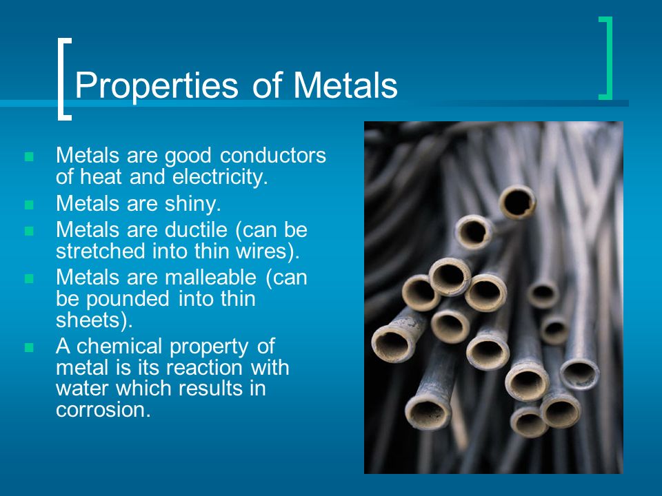 Properties of Metals Metals are good conductors of heat and electricity. Metals are shiny. Metals are ductile (can be stretched into thin wires).