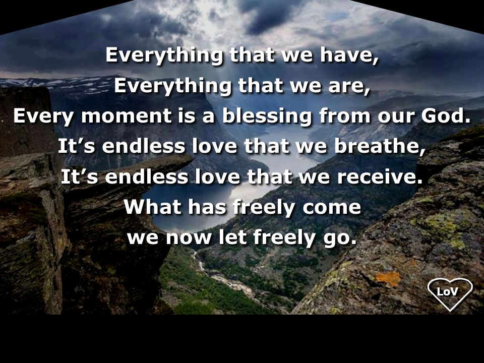 Everything that we have, Everything that we are, Every moment is a blessing from our God. It’s endless love that we breathe, It’s endless love that we receive. What has freely come we now let freely go.