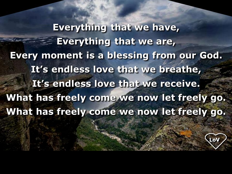 Everything that we have, Everything that we are, Every moment is a blessing from our God. It’s endless love that we breathe, It’s endless love that we receive. What has freely come we now let freely go.