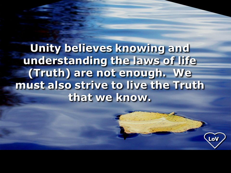 Unity believes knowing and understanding the laws of life (Truth) are not enough. We must also strive to live the Truth that we know.