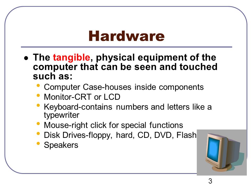 Hardware The tangible, physical equipment of the computer that can be seen and touched such as: Computer Case-houses inside components.