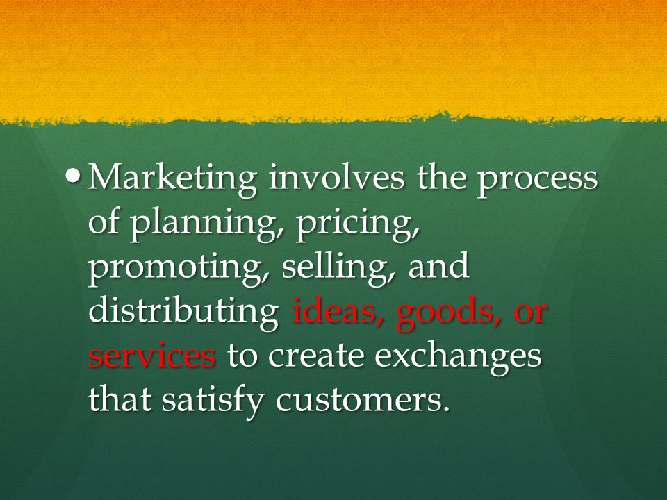 Marketing involves the process of planning, pricing, promoting, selling, and distributing ideas, goods, or services to create exchanges that satisfy customers.
