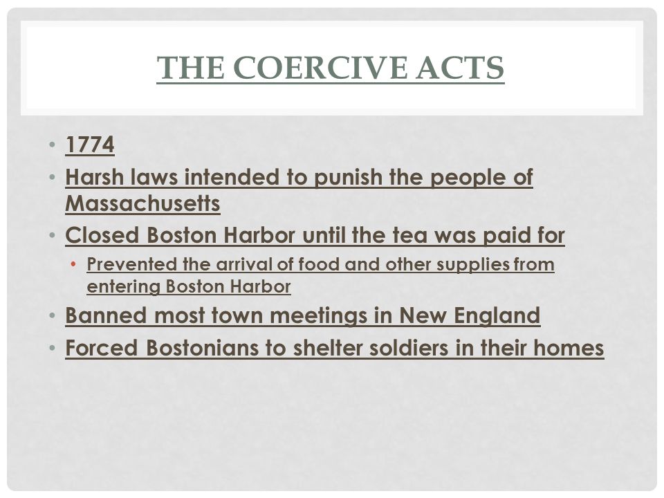 The Coercive Acts Harsh laws intended to punish the people of Massachusetts. Closed Boston Harbor until the tea was paid for.