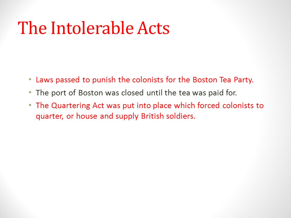 The Intolerable Acts Laws passed to punish the colonists for the Boston Tea Party. The port of Boston was closed until the tea was paid for.