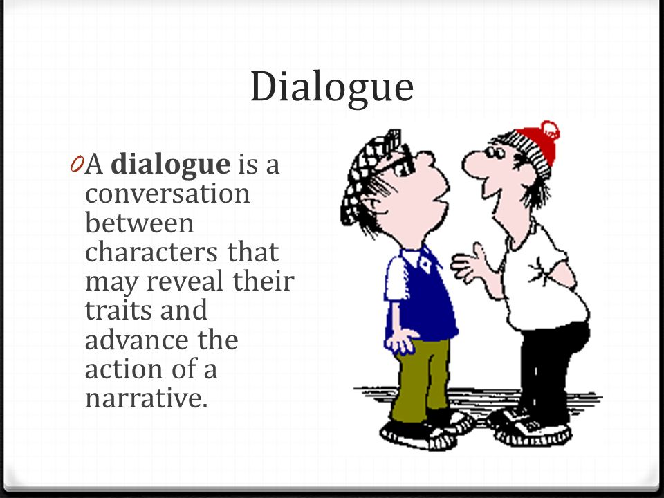 Dialogue A dialogue is a conversation between characters that may reveal their traits and advance the action of a narrative.