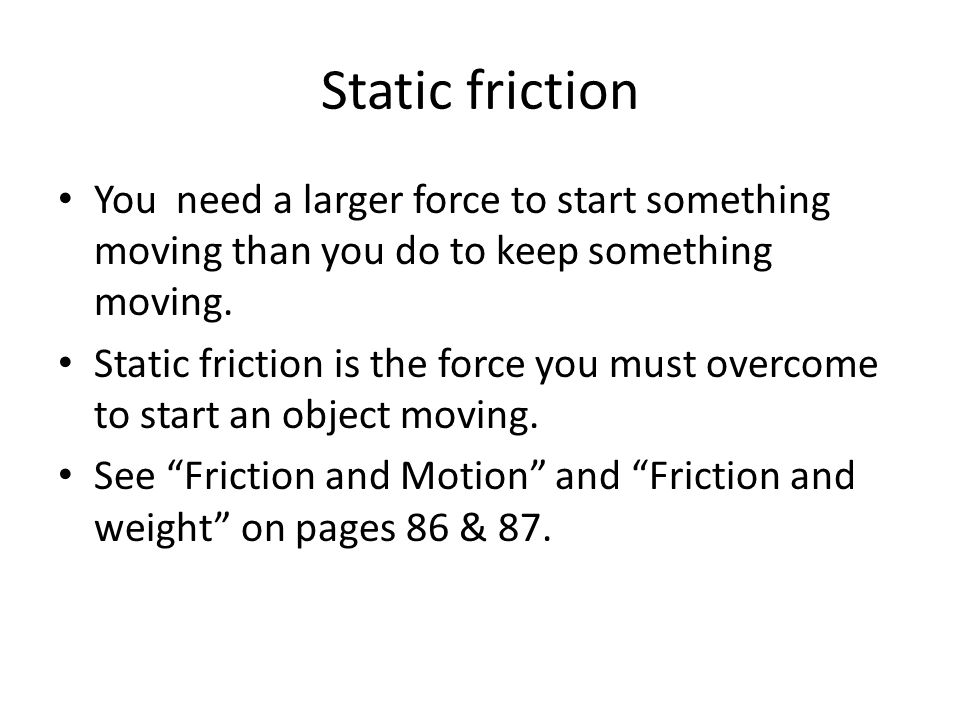Static friction You need a larger force to start something moving than you do to keep something moving.