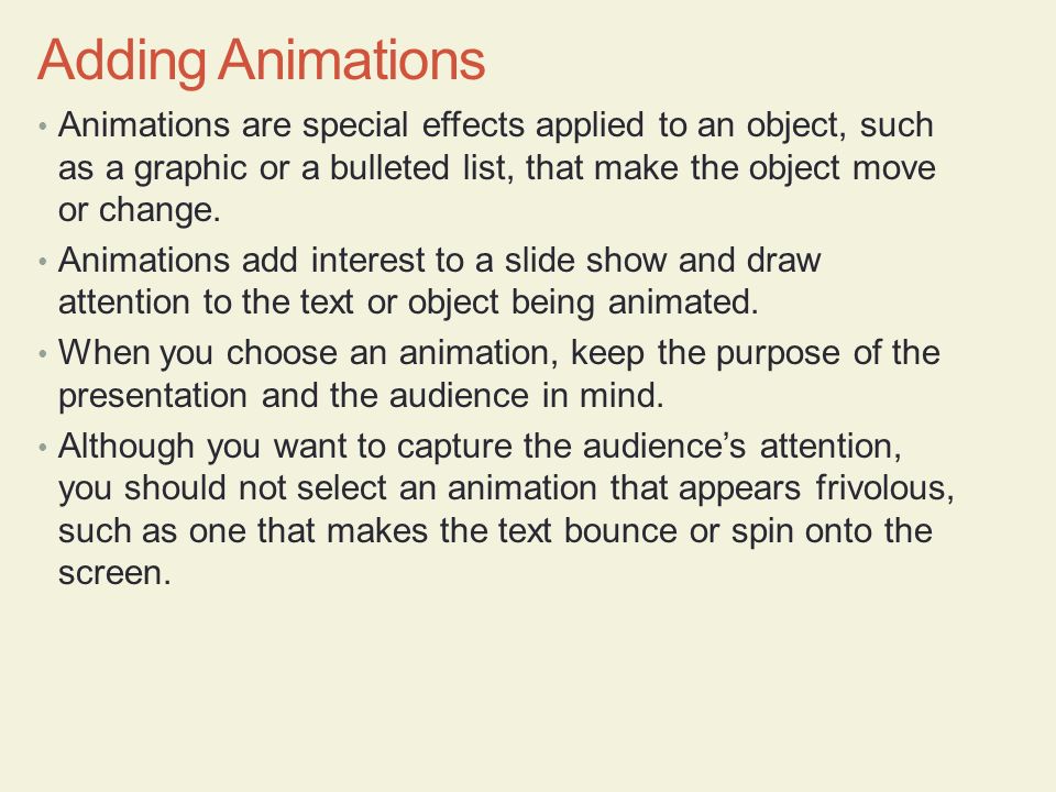 Adding Animations Animations are special effects applied to an object, such as a graphic or a bulleted list, that make the object move or change.