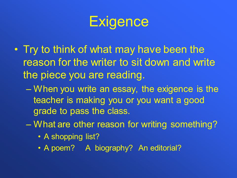 Exigence Try to think of what may have been the reason for the writer to sit down and write the piece you are reading.