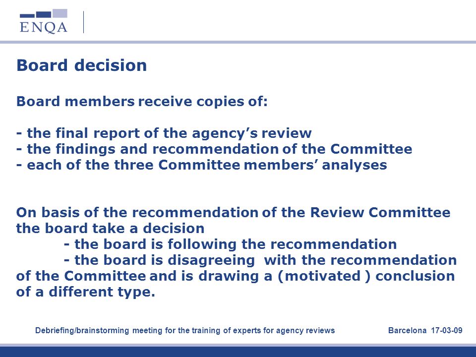 Board decision Board members receive copies of: - the final report of the agency’s review - the findings and recommendation of the Committee - each of the three Committee members’ analyses On basis of the recommendation of the Review Committee the board take a decision - the board is following the recommendation - the board is disagreeing with the recommendation of the Committee and is drawing a (motivated ) conclusion of a different type.