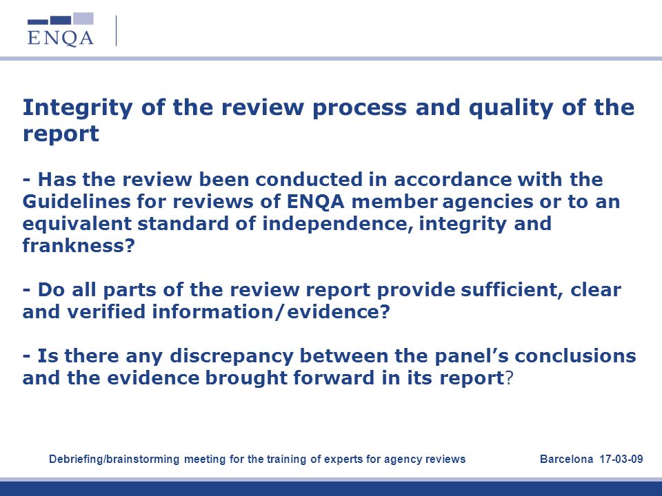 Integrity of the review process and quality of the report - Has the review been conducted in accordance with the Guidelines for reviews of ENQA member agencies or to an equivalent standard of independence, integrity and frankness - Do all parts of the review report provide sufficient, clear and verified information/evidence - Is there any discrepancy between the panel’s conclusions and the evidence brought forward in its report