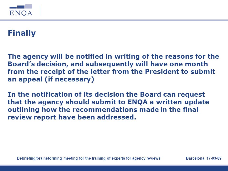 Finally The agency will be notified in writing of the reasons for the Board’s decision, and subsequently will have one month from the receipt of the letter from the President to submit an appeal (if necessary) In the notification of its decision the Board can request that the agency should submit to ENQA a written update outlining how the recommendations made in the final review report have been addressed.