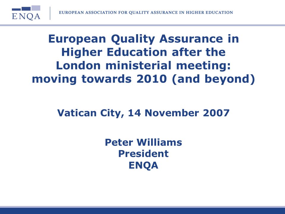 European Quality Assurance in Higher Education after the London ministerial meeting: moving towards 2010 (and beyond) Vatican City, 14 November 2007 Peter Williams President ENQA