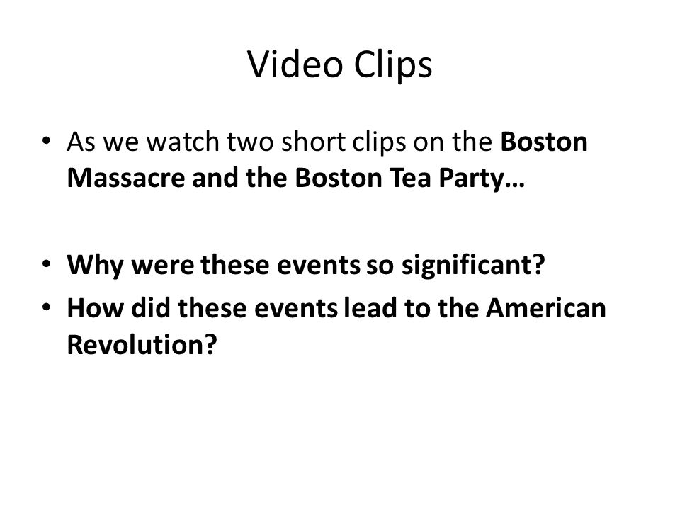 Video Clips As we watch two short clips on the Boston Massacre and the Boston Tea Party… Why were these events so significant