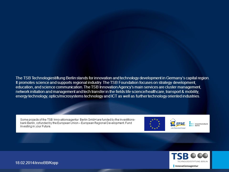 The TSB Technologiestiftung Berlin stands for innovation and technology development in Germany’s capital region. It promotes science and supports regional industry. The TSB Foundation focuses on strategy development, education, and science communication. The TSB Innovation Agency’s main services are cluster management, network initiation and management and tech transfer in the fields life science/healthcare, transport & mobility, energy technology, optics/microsystems technology and ICT as well as further technology oriented industries.