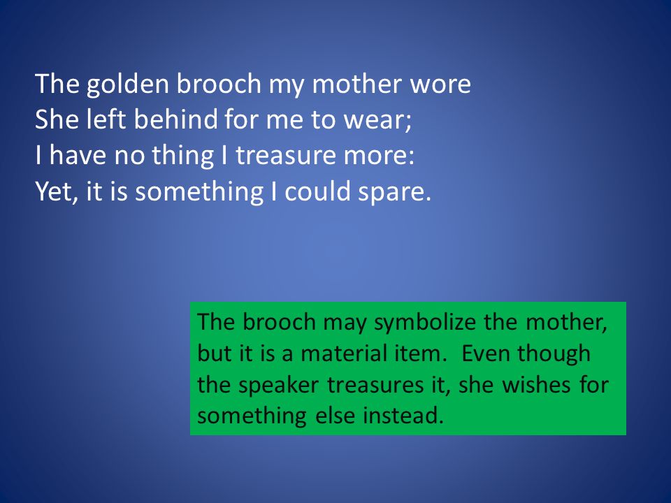 The golden brooch my mother wore She left behind for me to wear; I have no thing I treasure more: Yet, it is something I could spare.