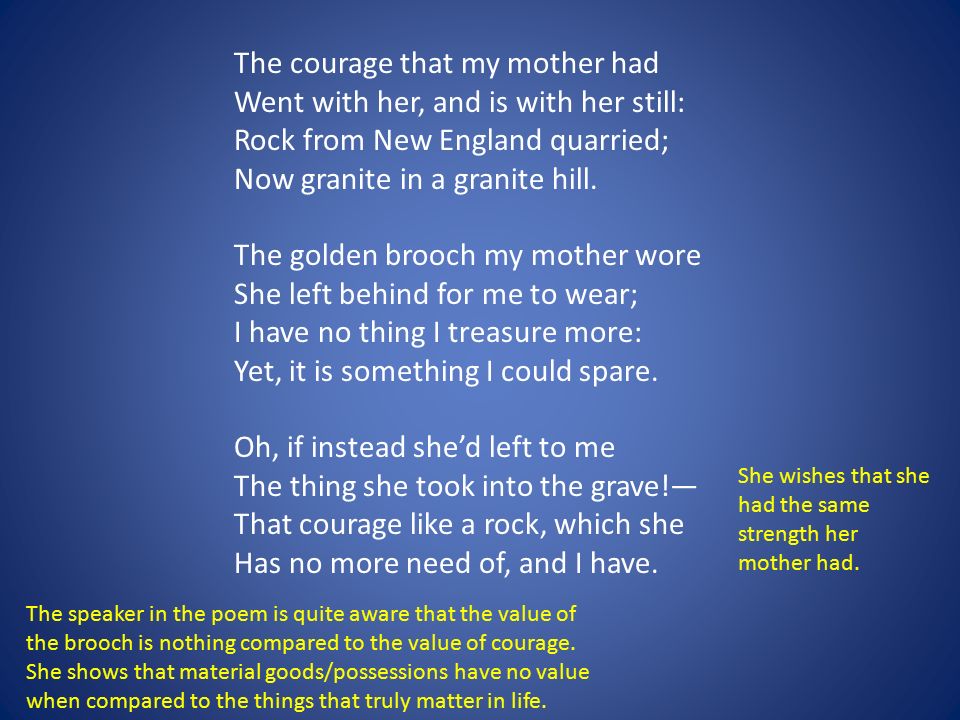 The courage that my mother had Went with her, and is with her still: Rock from New England quarried; Now granite in a granite hill. The golden brooch my mother wore She left behind for me to wear; I have no thing I treasure more: Yet, it is something I could spare.