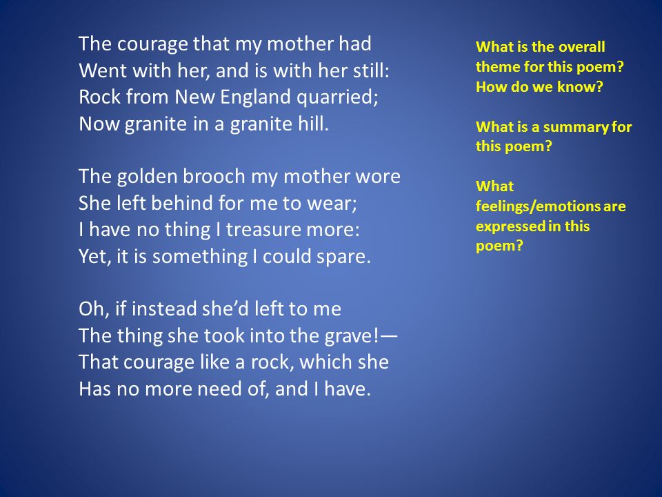 The courage that my mother had Went with her, and is with her still: Rock from New England quarried; Now granite in a granite hill. The golden brooch my mother wore She left behind for me to wear; I have no thing I treasure more: Yet, it is something I could spare.