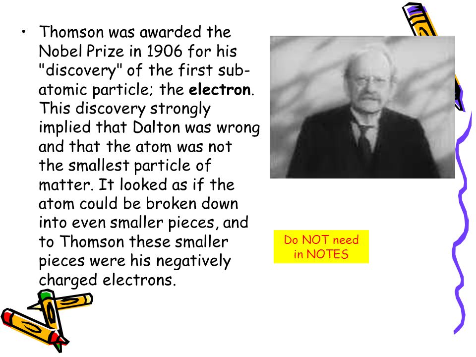 Thomson was awarded the Nobel Prize in 1906 for his discovery of the first sub-atomic particle; the electron. This discovery strongly implied that Dalton was wrong and that the atom was not the smallest particle of matter. It looked as if the atom could be broken down into even smaller pieces, and to Thomson these smaller pieces were his negatively charged electrons.