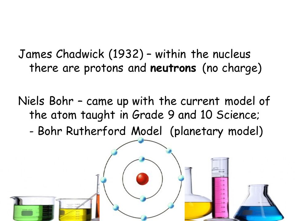 James Chadwick (1932) – within the nucleus there are protons and neutrons (no charge) Niels Bohr – came up with the current model of the atom taught in Grade 9 and 10 Science; - Bohr Rutherford Model (planetary model)