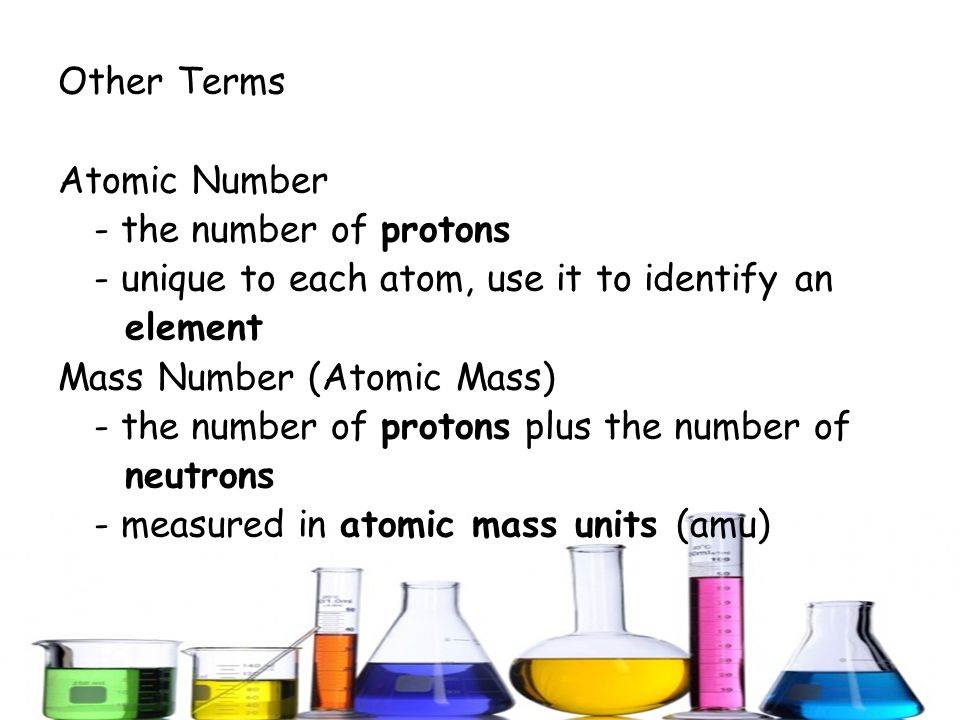 Other Terms Atomic Number - the number of protons - unique to each atom, use it to identify an element Mass Number (Atomic Mass) - the number of protons plus the number of neutrons - measured in atomic mass units (amu)