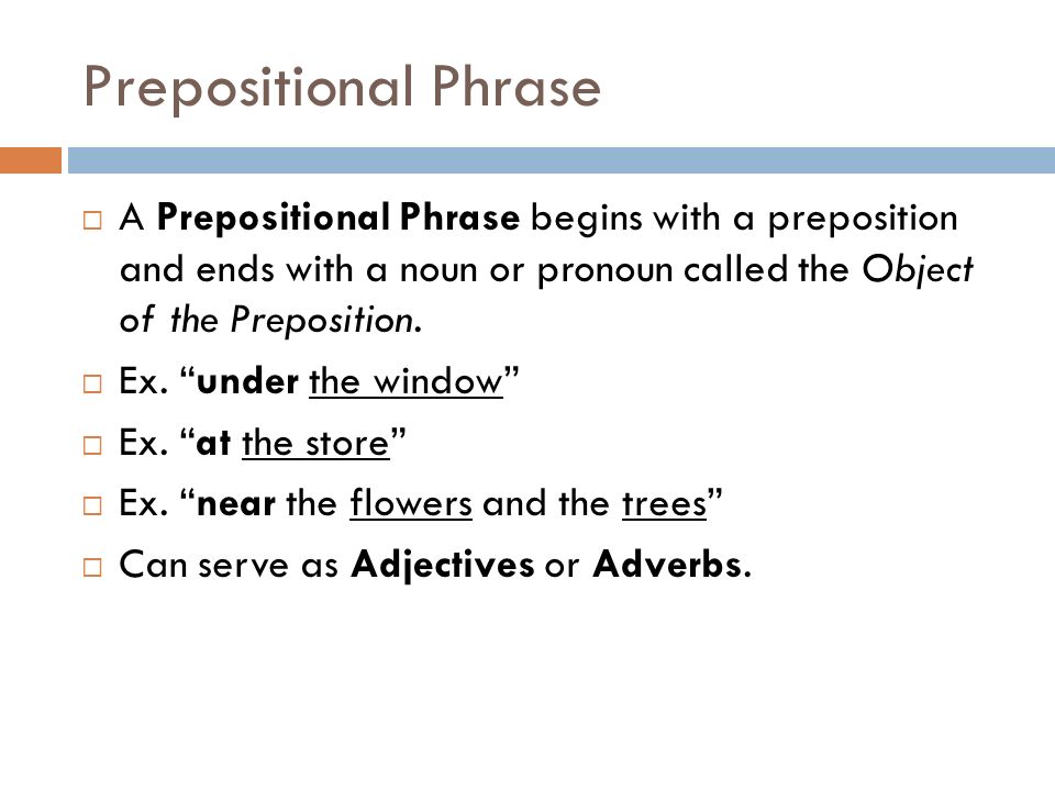 Prepositional Phrase A Prepositional Phrase begins with a preposition and ends with a noun or pronoun called the Object of the Preposition.