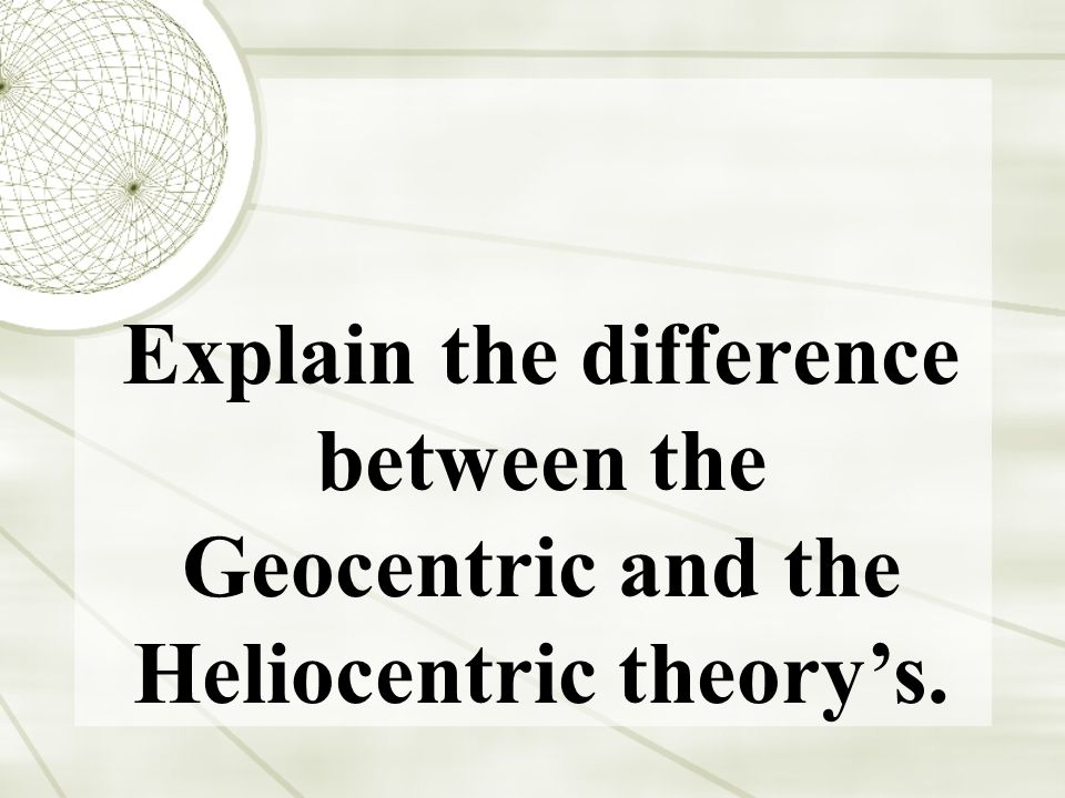 Explain the difference between the Geocentric and the Heliocentric theory’s.