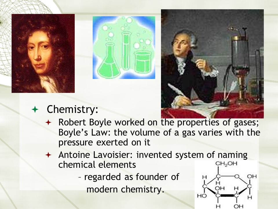 Chemistry: Robert Boyle worked on the properties of gases; Boyle’s Law: the volume of a gas varies with the pressure exerted on it.