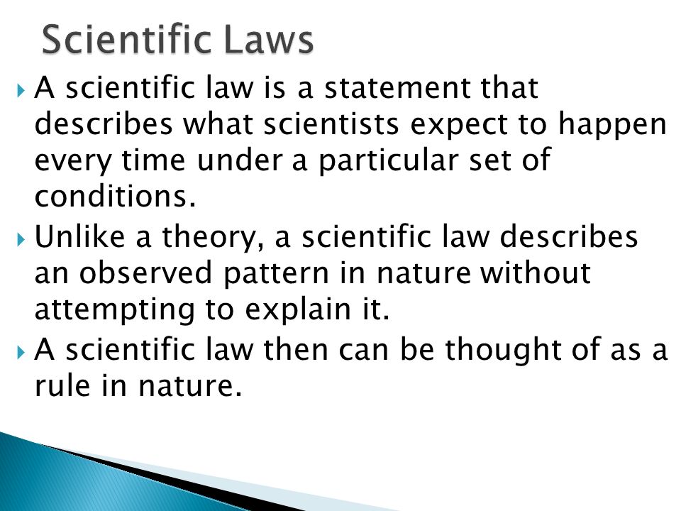 Scientific Laws A scientific law is a statement that describes what scientists expect to happen every time under a particular set of conditions.