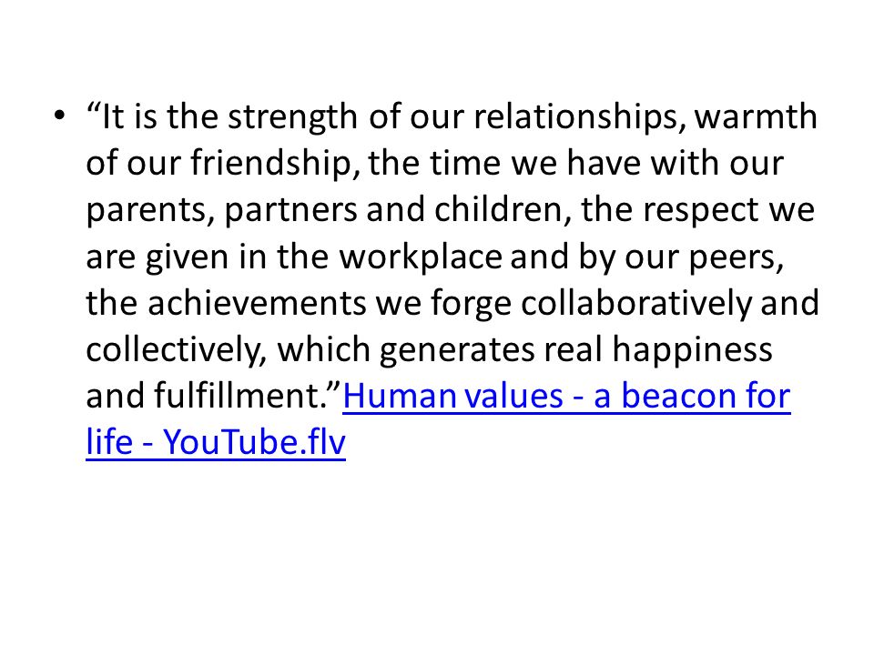 It is the strength of our relationships, warmth of our friendship, the time we have with our parents, partners and children, the respect we are given in the workplace and by our peers, the achievements we forge collaboratively and collectively, which generates real happiness and fulfillment. Human values - a beacon for life - YouTube.flv