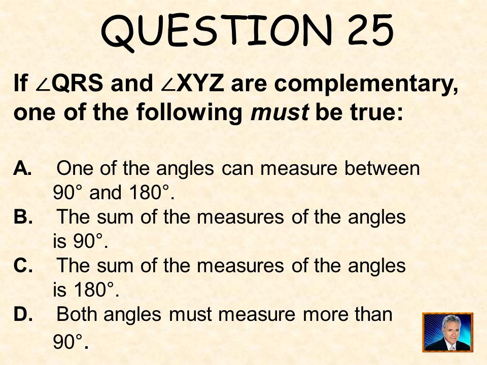 QUESTION 25 If ∠QRS and ∠XYZ are complementary, one of the following must be true: A. One of the angles can measure between.
