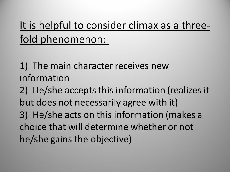It is helpful to consider climax as a three-fold phenomenon: 1) The main character receives new information 2) He/she accepts this information (realizes it but does not necessarily agree with it) 3) He/she acts on this information (makes a choice that will determine whether or not he/she gains the objective)