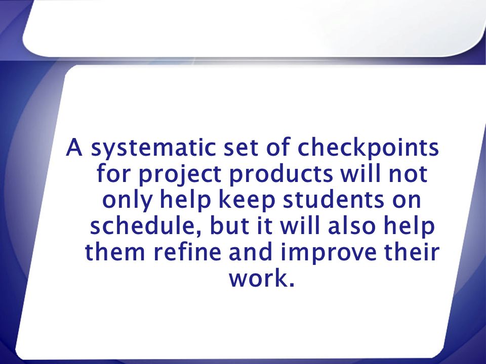 A systematic set of checkpoints for project products will not only help keep students on schedule, but it will also help them refine and improve their work.
