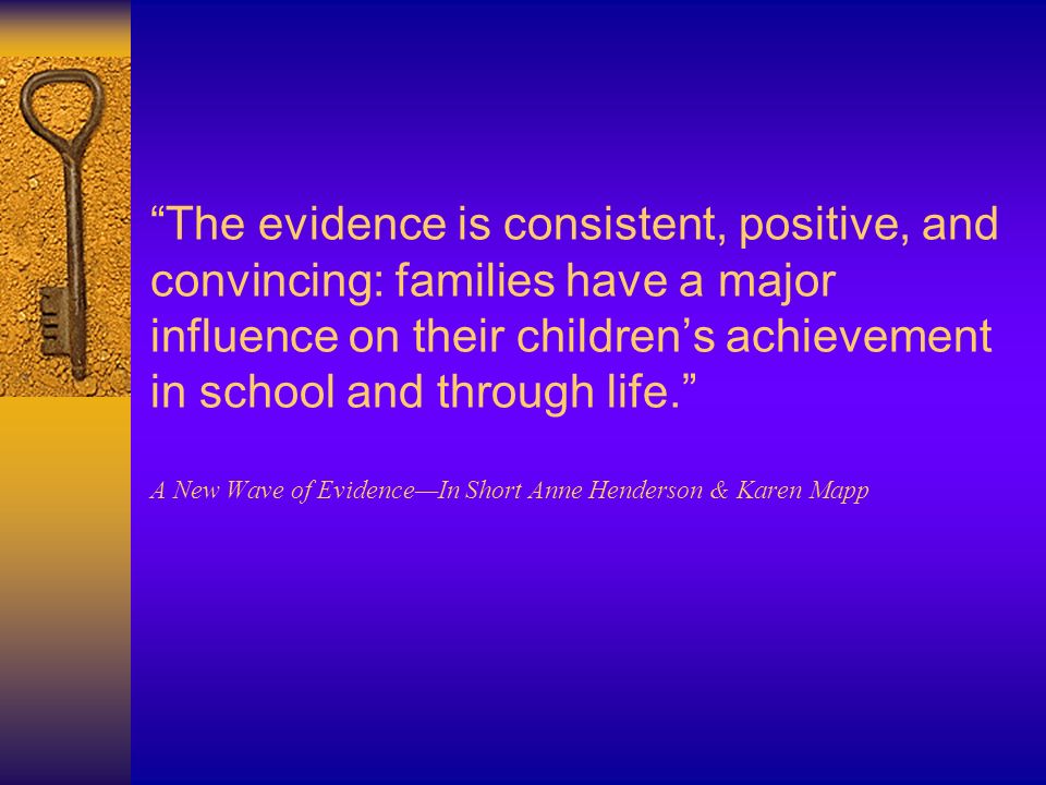 The evidence is consistent, positive, and convincing: families have a major influence on their children’s achievement in school and through life. A New Wave of Evidence—In Short Anne Henderson & Karen Mapp