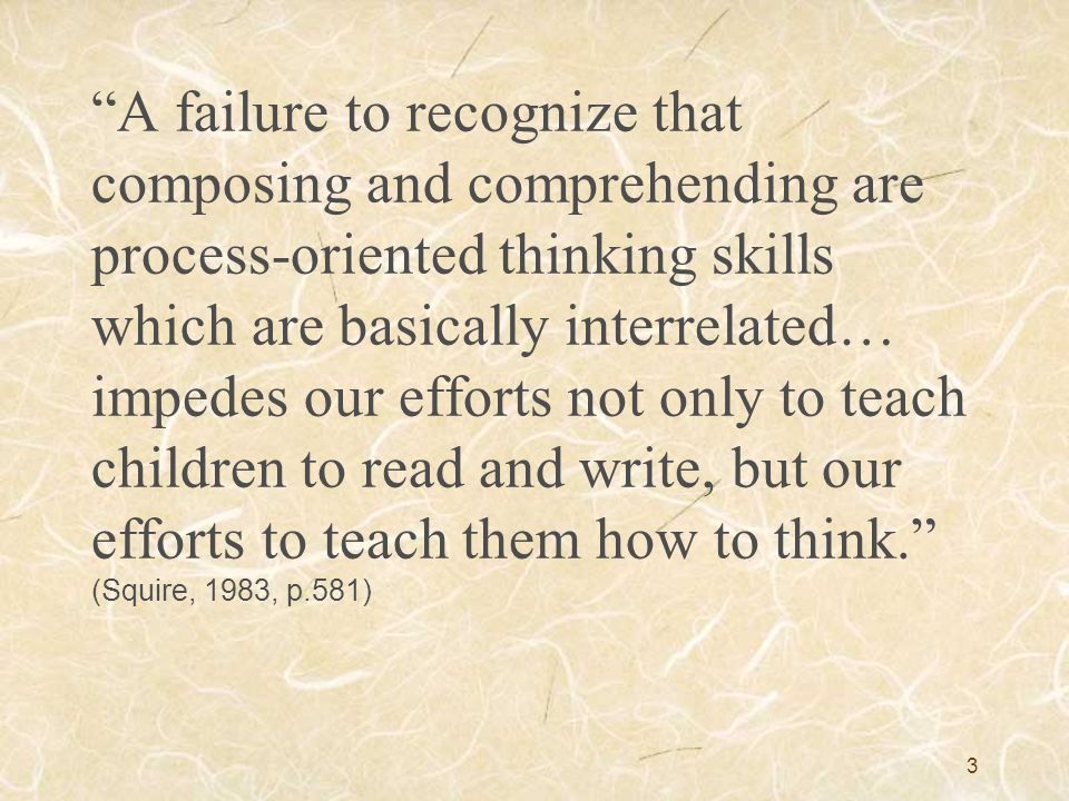 A failure to recognize that composing and comprehending are process-oriented thinking skills which are basically interrelated… impedes our efforts not only to teach children to read and write, but our efforts to teach them how to think. (Squire, 1983, p.581)