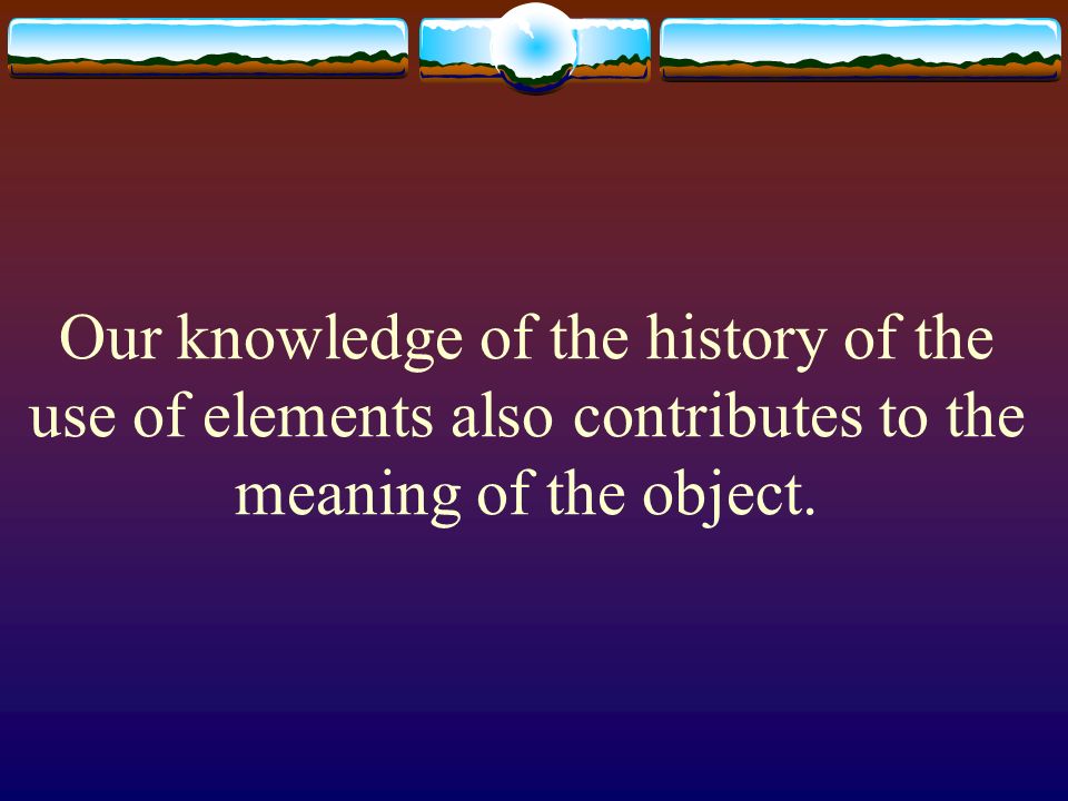 Our knowledge of the history of the use of elements also contributes to the meaning of the object.
