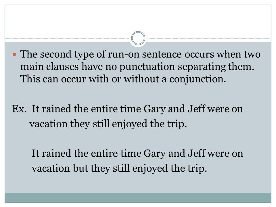 The second type of run-on sentence occurs when two main clauses have no punctuation separating them. This can occur with or without a conjunction.