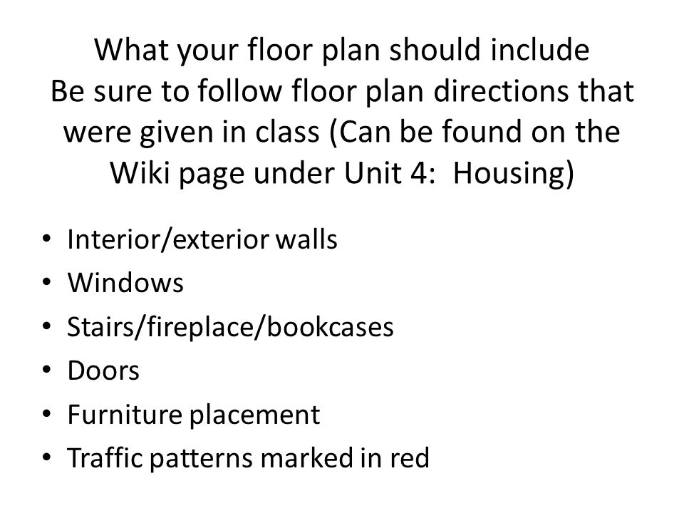 What your floor plan should include Be sure to follow floor plan directions that were given in class (Can be found on the Wiki page under Unit 4: Housing)