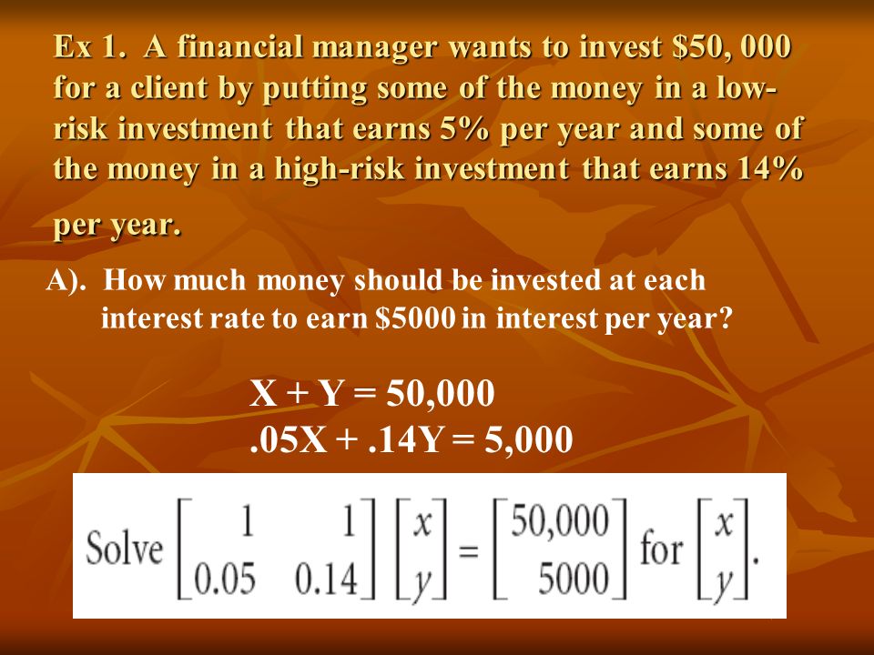 Ex 1. A financial manager wants to invest $50, 000 for a client by putting some of the money in a low-risk investment that earns 5% per year and some of the money in a high-risk investment that earns 14% per year.