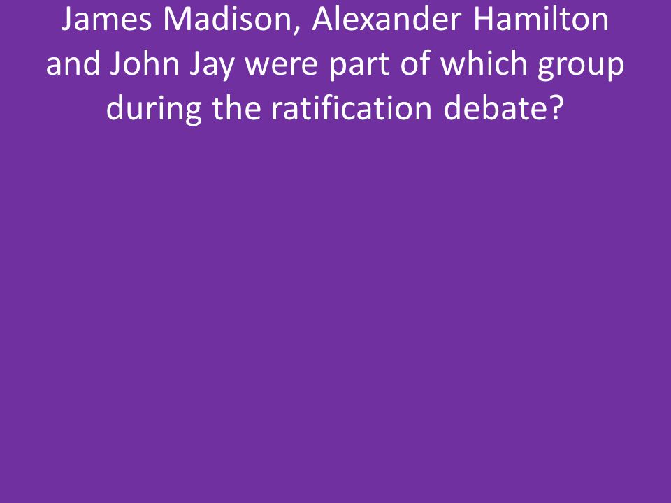 James Madison, Alexander Hamilton and John Jay were part of which group during the ratification debate